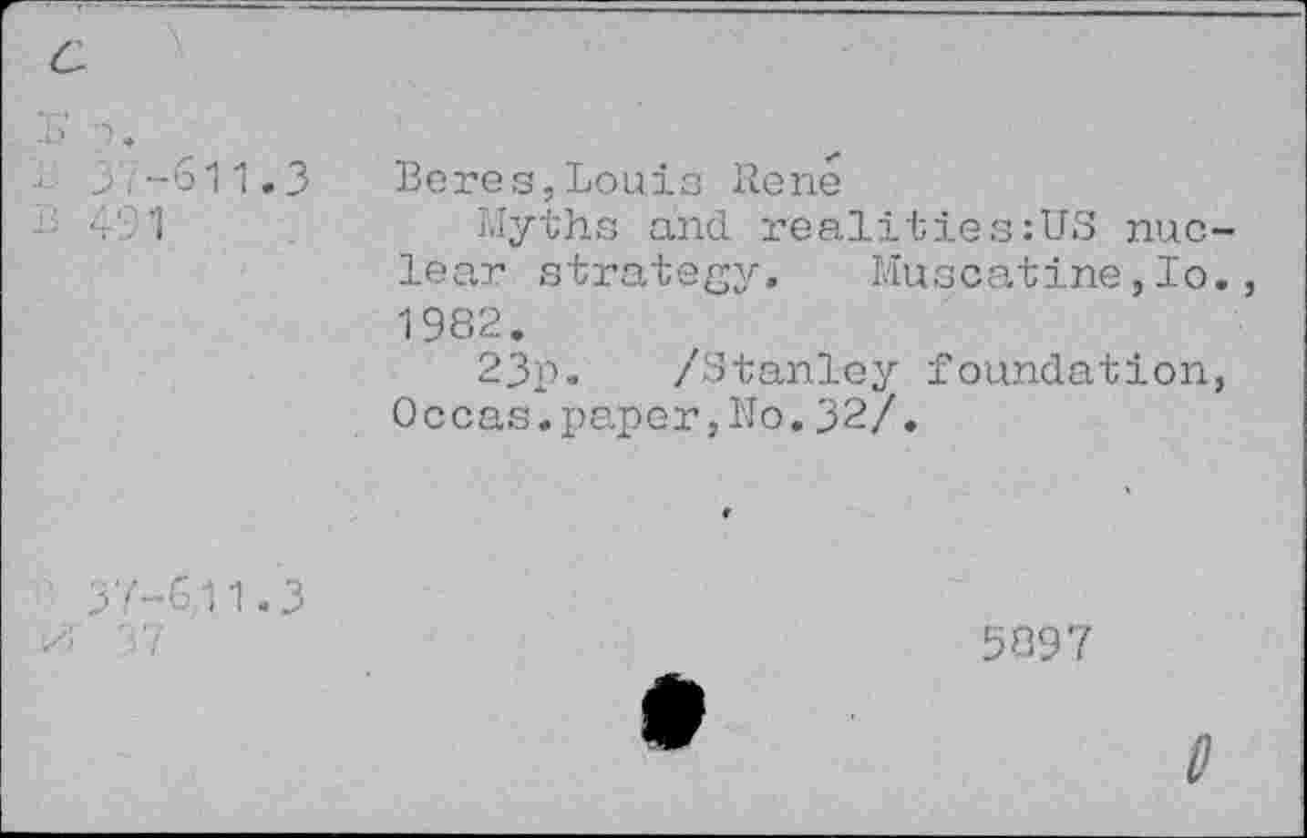 ﻿Beres,Louis Rene
Myths and. realities:US nuclear strategy. Muscatine,Io., 1982.
23p. /Stanley foundation, Occas.paper,No.32/.
5897